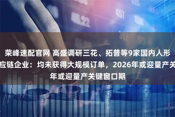 榮峰速配官網(wǎng) 高盛調(diào)研三花、拓普等9家國內(nèi)人形機器人供應(yīng)鏈企業(yè)：均未獲得大規(guī)模訂單，2026年或迎量產(chǎn)關(guān)鍵窗口期